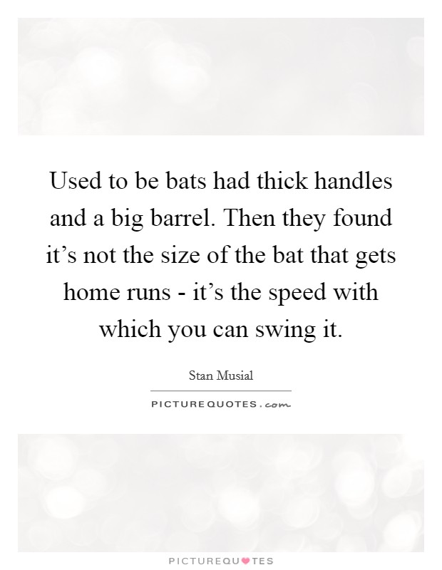 Used to be bats had thick handles and a big barrel. Then they found it's not the size of the bat that gets home runs - it's the speed with which you can swing it Picture Quote #1