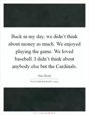 Back in my day, we didn’t think about money as much. We enjoyed playing the game. We loved baseball. I didn’t think about anybody else but the Cardinals Picture Quote #1