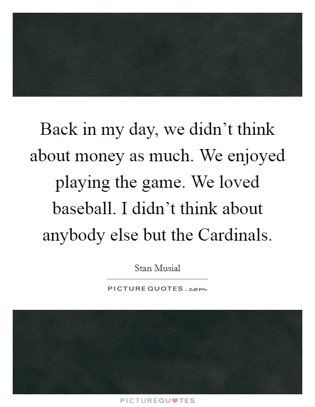 Back in my day, we didn't think about money as much. We enjoyed playing the game. We loved baseball. I didn't think about anybody else but the Cardinals Picture Quote #1