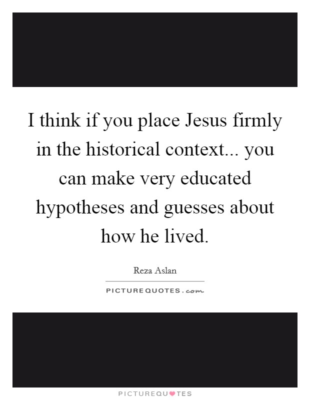I think if you place Jesus firmly in the historical context... you can make very educated hypotheses and guesses about how he lived Picture Quote #1