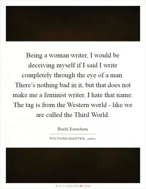 Being a woman writer, I would be deceiving myself if I said I write completely through the eye of a man. There’s nothing bad in it, but that does not make me a feminist writer. I hate that name. The tag is from the Western world - like we are called the Third World Picture Quote #1