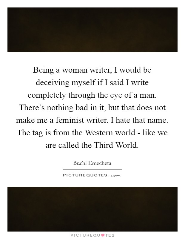 Being a woman writer, I would be deceiving myself if I said I write completely through the eye of a man. There's nothing bad in it, but that does not make me a feminist writer. I hate that name. The tag is from the Western world - like we are called the Third World Picture Quote #1