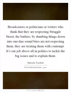 Broadcasters or politicians or writers who think that they are respecting Struggle Street, the battlers, by dumbing things down into one-line sound bites are not respecting them, they are treating them with contempt. It’s our job above all in politics to tackle the big issues and to explain them Picture Quote #1