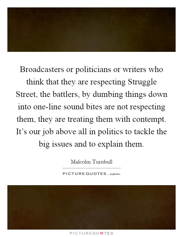 Broadcasters or politicians or writers who think that they are respecting Struggle Street, the battlers, by dumbing things down into one-line sound bites are not respecting them, they are treating them with contempt. It's our job above all in politics to tackle the big issues and to explain them Picture Quote #1