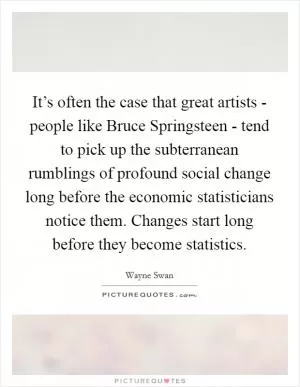 It’s often the case that great artists - people like Bruce Springsteen - tend to pick up the subterranean rumblings of profound social change long before the economic statisticians notice them. Changes start long before they become statistics Picture Quote #1