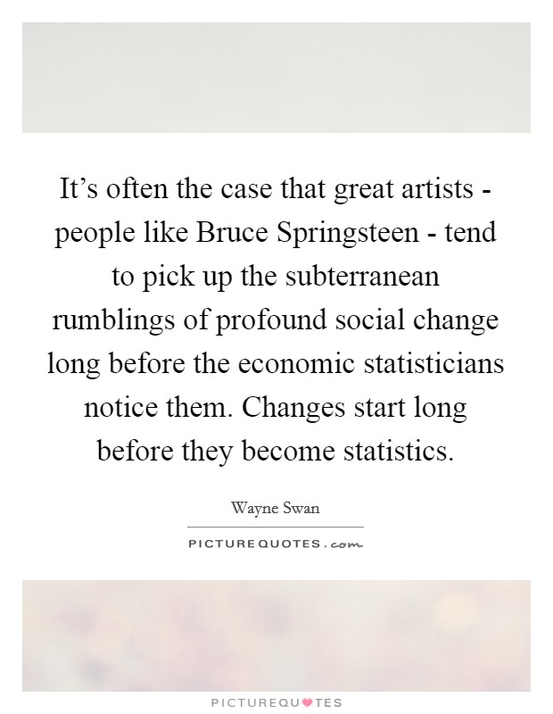 It's often the case that great artists - people like Bruce Springsteen - tend to pick up the subterranean rumblings of profound social change long before the economic statisticians notice them. Changes start long before they become statistics Picture Quote #1