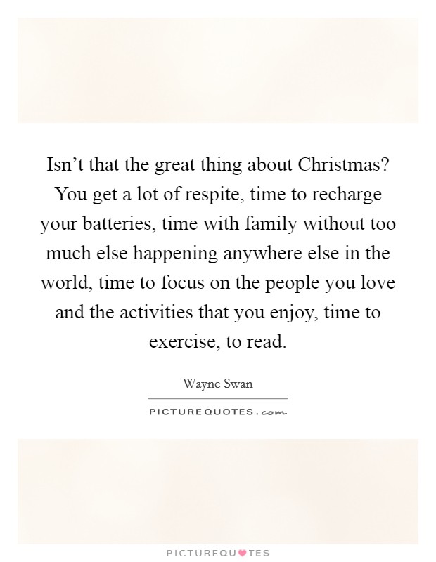 Isn't that the great thing about Christmas? You get a lot of respite, time to recharge your batteries, time with family without too much else happening anywhere else in the world, time to focus on the people you love and the activities that you enjoy, time to exercise, to read Picture Quote #1