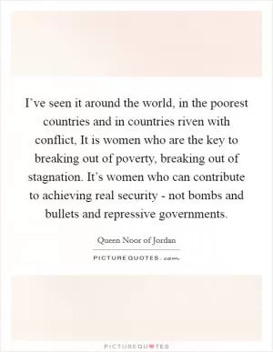 I’ve seen it around the world, in the poorest countries and in countries riven with conflict, It is women who are the key to breaking out of poverty, breaking out of stagnation. It’s women who can contribute to achieving real security - not bombs and bullets and repressive governments Picture Quote #1
