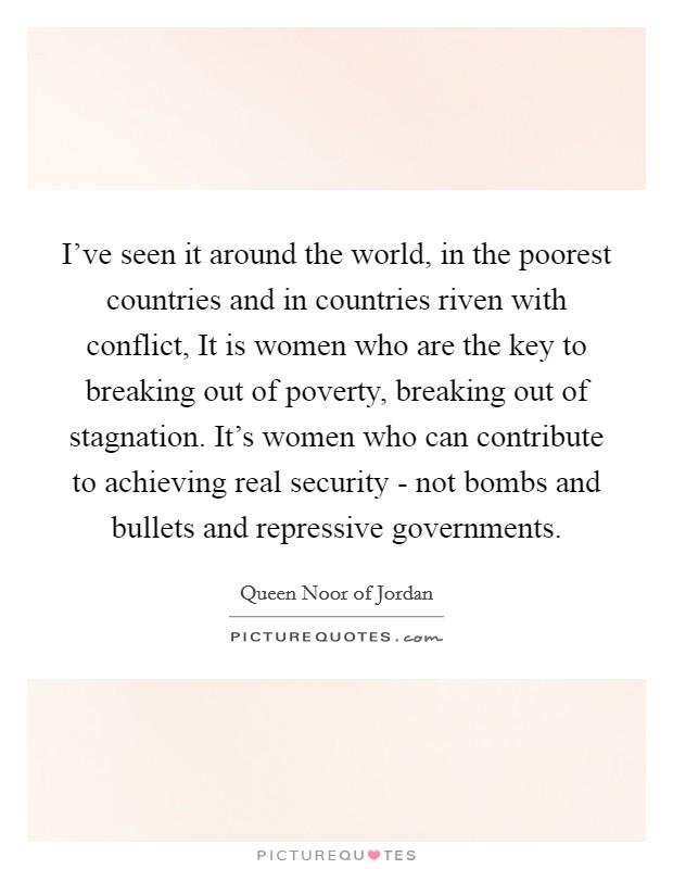 I've seen it around the world, in the poorest countries and in countries riven with conflict, It is women who are the key to breaking out of poverty, breaking out of stagnation. It's women who can contribute to achieving real security - not bombs and bullets and repressive governments Picture Quote #1