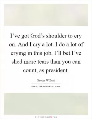 I’ve got God’s shoulder to cry on. And I cry a lot. I do a lot of crying in this job. I’ll bet I’ve shed more tears than you can count, as president Picture Quote #1