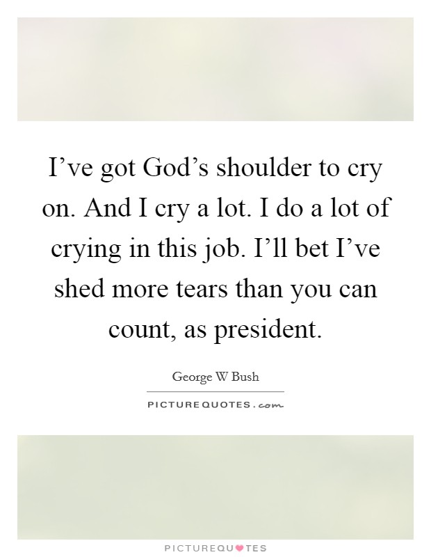 I've got God's shoulder to cry on. And I cry a lot. I do a lot of crying in this job. I'll bet I've shed more tears than you can count, as president Picture Quote #1