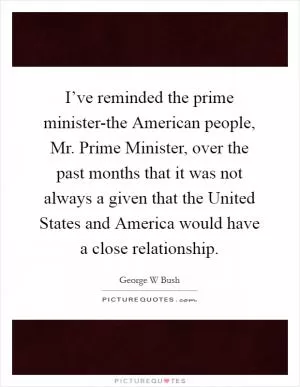 I’ve reminded the prime minister-the American people, Mr. Prime Minister, over the past months that it was not always a given that the United States and America would have a close relationship Picture Quote #1