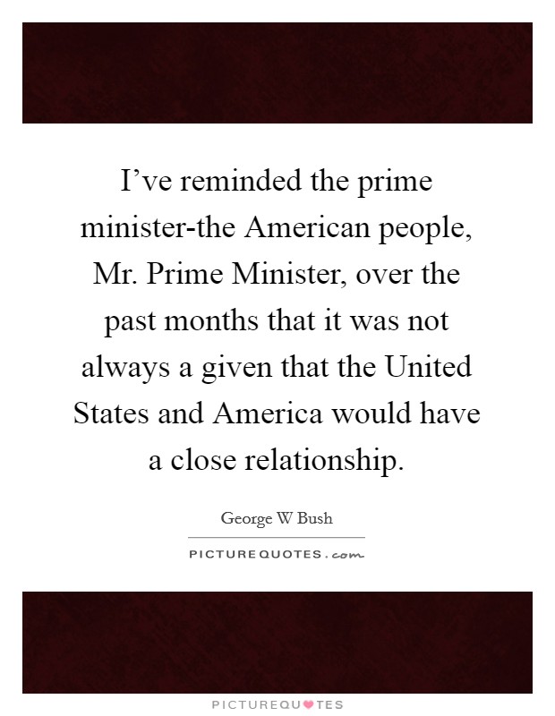 I've reminded the prime minister-the American people, Mr. Prime Minister, over the past months that it was not always a given that the United States and America would have a close relationship Picture Quote #1