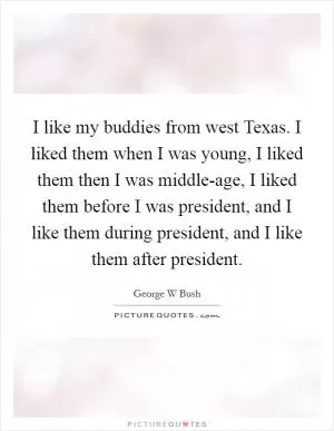 I like my buddies from west Texas. I liked them when I was young, I liked them then I was middle-age, I liked them before I was president, and I like them during president, and I like them after president Picture Quote #1