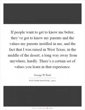 If people want to get to know me better, they’ve got to know my parents and the values my parents instilled in me, and the fact that I was raised in West Texas, in the middle of the desert, a long way away from anywhere, hardly. There’s a certain set of values you learn in that experience Picture Quote #1