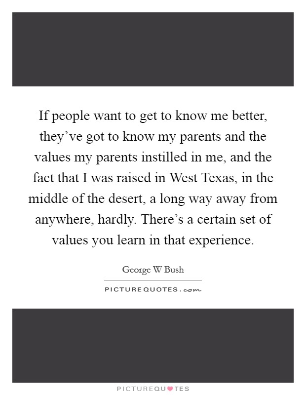 If people want to get to know me better, they've got to know my parents and the values my parents instilled in me, and the fact that I was raised in West Texas, in the middle of the desert, a long way away from anywhere, hardly. There's a certain set of values you learn in that experience Picture Quote #1