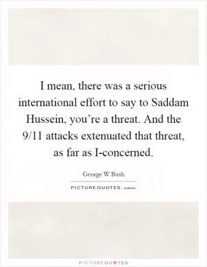 I mean, there was a serious international effort to say to Saddam Hussein, you’re a threat. And the 9/11 attacks extenuated that threat, as far as I-concerned Picture Quote #1