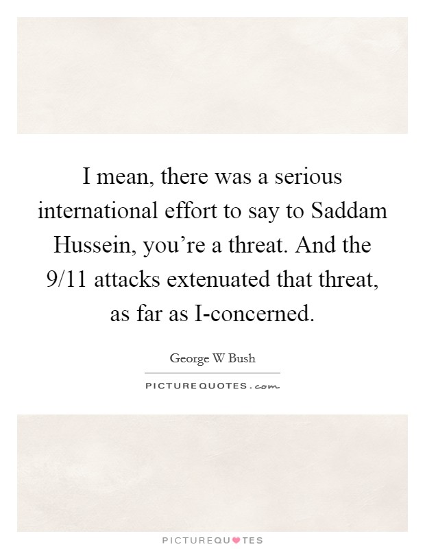 I mean, there was a serious international effort to say to Saddam Hussein, you're a threat. And the 9/11 attacks extenuated that threat, as far as I-concerned Picture Quote #1