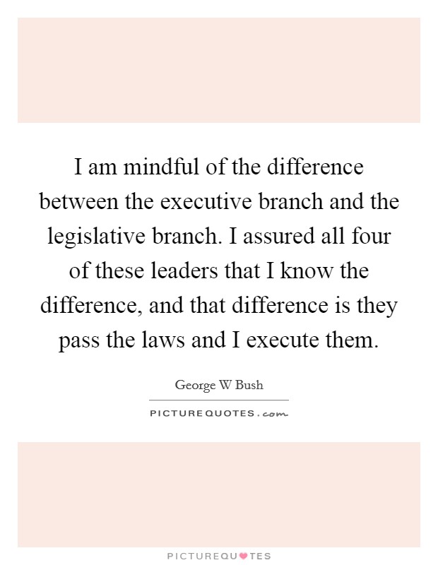 I am mindful of the difference between the executive branch and the legislative branch. I assured all four of these leaders that I know the difference, and that difference is they pass the laws and I execute them Picture Quote #1