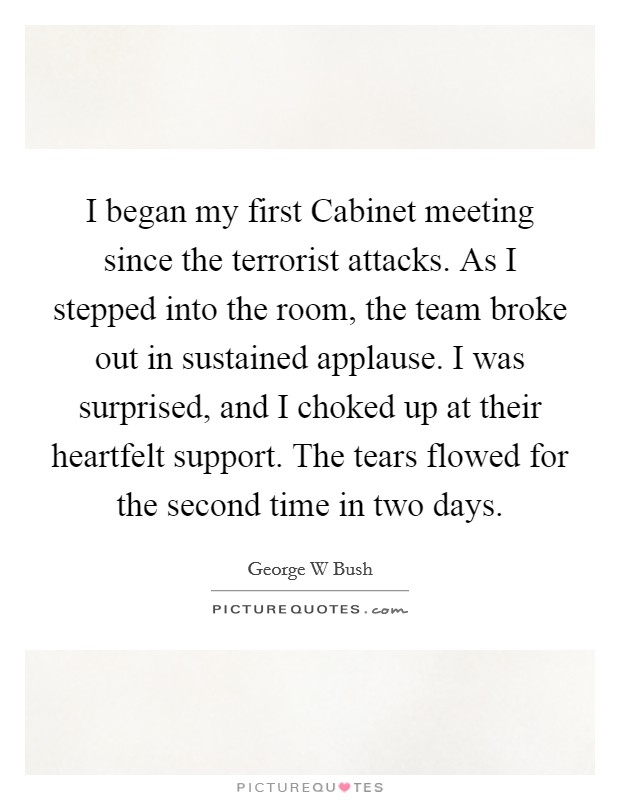 I began my first Cabinet meeting since the terrorist attacks. As I stepped into the room, the team broke out in sustained applause. I was surprised, and I choked up at their heartfelt support. The tears flowed for the second time in two days Picture Quote #1