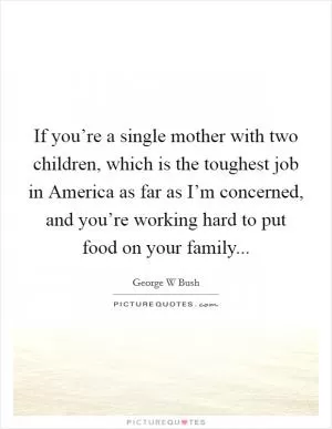 If you’re a single mother with two children, which is the toughest job in America as far as I’m concerned, and you’re working hard to put food on your family Picture Quote #1