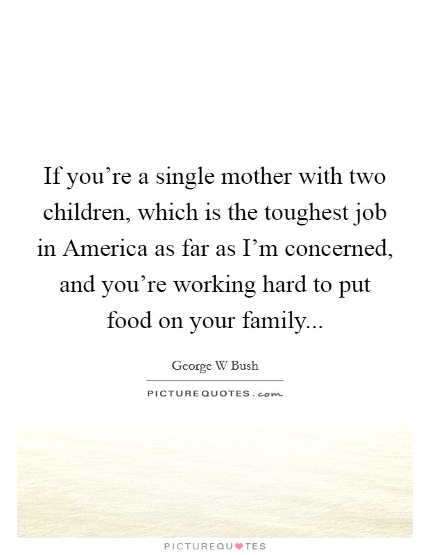 If you're a single mother with two children, which is the toughest job in America as far as I'm concerned, and you're working hard to put food on your family Picture Quote #1