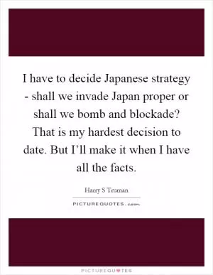 I have to decide Japanese strategy - shall we invade Japan proper or shall we bomb and blockade? That is my hardest decision to date. But I’ll make it when I have all the facts Picture Quote #1