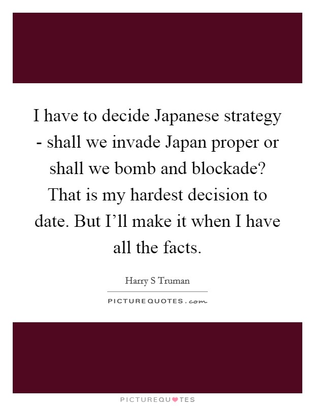 I have to decide Japanese strategy - shall we invade Japan proper or shall we bomb and blockade? That is my hardest decision to date. But I'll make it when I have all the facts Picture Quote #1