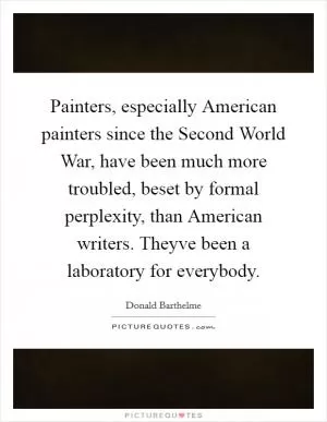 Painters, especially American painters since the Second World War, have been much more troubled, beset by formal perplexity, than American writers. Theyve been a laboratory for everybody Picture Quote #1