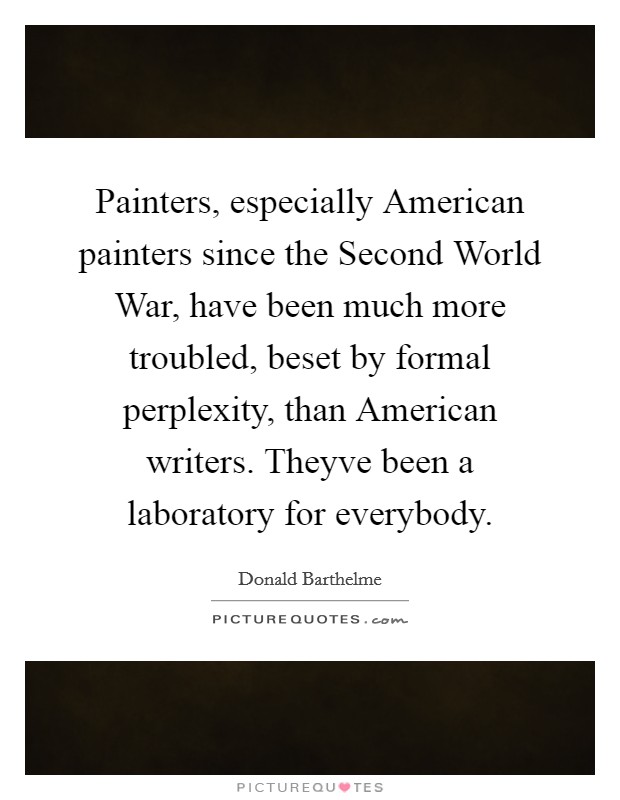 Painters, especially American painters since the Second World War, have been much more troubled, beset by formal perplexity, than American writers. Theyve been a laboratory for everybody Picture Quote #1