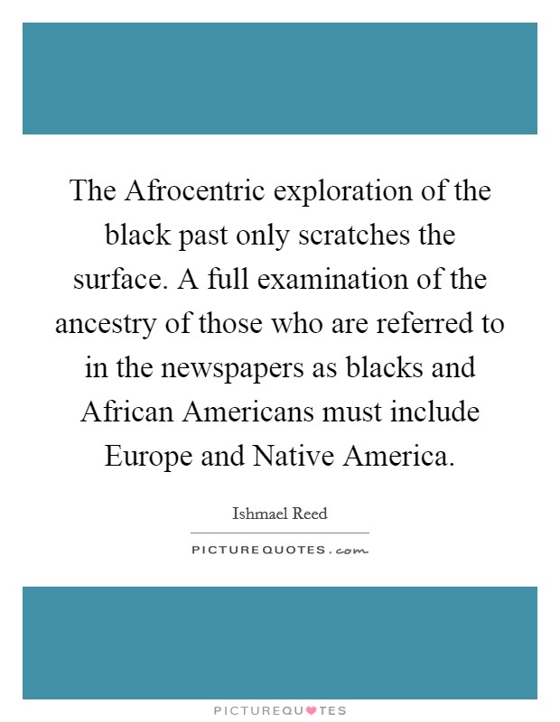 The Afrocentric exploration of the black past only scratches the surface. A full examination of the ancestry of those who are referred to in the newspapers as blacks and African Americans must include Europe and Native America Picture Quote #1