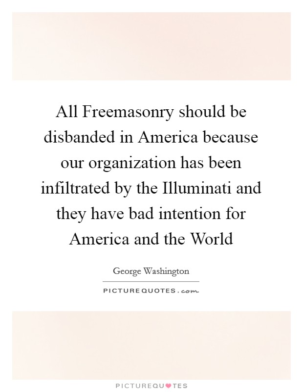 All Freemasonry should be disbanded in America because our organization has been infiltrated by the Illuminati and they have bad intention for America and the World Picture Quote #1