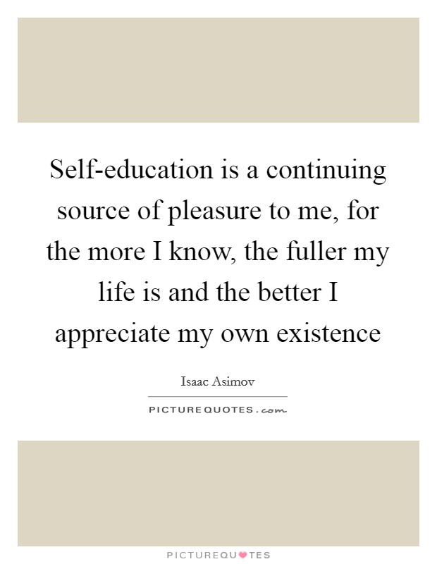 Self-education is a continuing source of pleasure to me, for the more I know, the fuller my life is and the better I appreciate my own existence Picture Quote #1