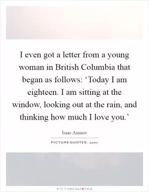 I even got a letter from a young woman in British Columbia that began as follows: ‘Today I am eighteen. I am sitting at the window, looking out at the rain, and thinking how much I love you.’ Picture Quote #1