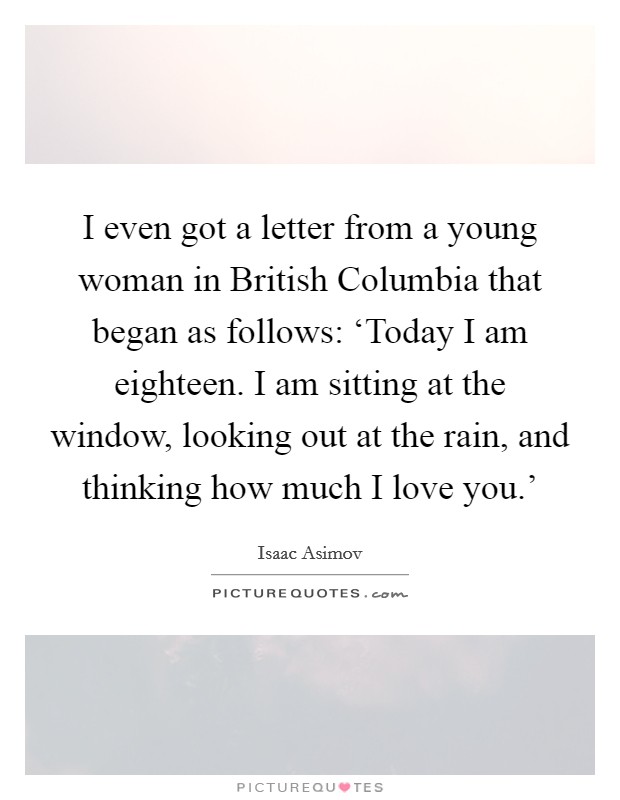 I even got a letter from a young woman in British Columbia that began as follows: ‘Today I am eighteen. I am sitting at the window, looking out at the rain, and thinking how much I love you.' Picture Quote #1