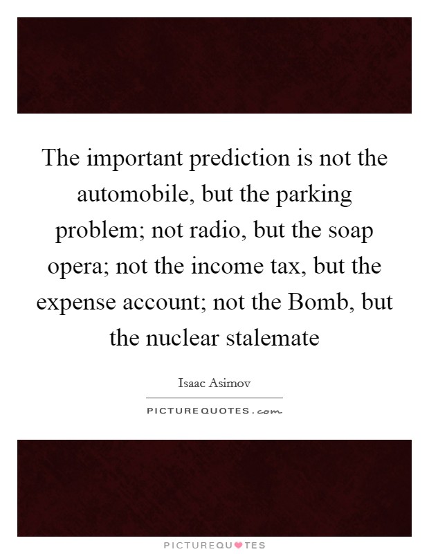 The important prediction is not the automobile, but the parking problem; not radio, but the soap opera; not the income tax, but the expense account; not the Bomb, but the nuclear stalemate Picture Quote #1
