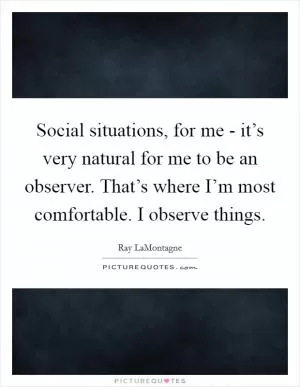 Social situations, for me - it’s very natural for me to be an observer. That’s where I’m most comfortable. I observe things Picture Quote #1