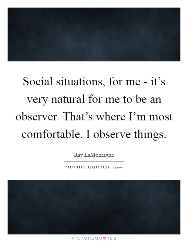 Social situations, for me - it's very natural for me to be an observer. That's where I'm most comfortable. I observe things Picture Quote #1
