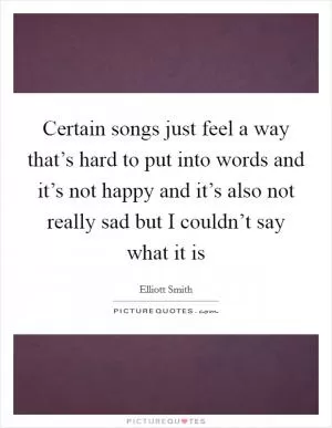 Certain songs just feel a way that’s hard to put into words and it’s not happy and it’s also not really sad but I couldn’t say what it is Picture Quote #1