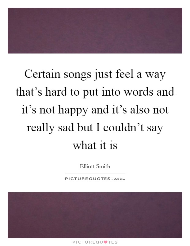 Certain songs just feel a way that's hard to put into words and it's not happy and it's also not really sad but I couldn't say what it is Picture Quote #1