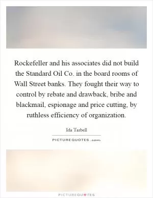 Rockefeller and his associates did not build the Standard Oil Co. in the board rooms of Wall Street banks. They fought their way to control by rebate and drawback, bribe and blackmail, espionage and price cutting, by ruthless efficiency of organization Picture Quote #1
