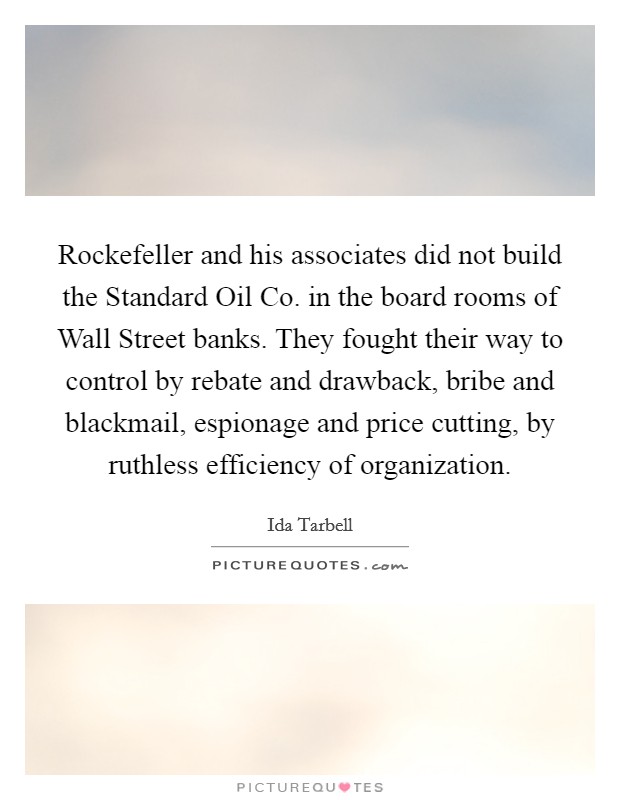 Rockefeller and his associates did not build the Standard Oil Co. in the board rooms of Wall Street banks. They fought their way to control by rebate and drawback, bribe and blackmail, espionage and price cutting, by ruthless efficiency of organization Picture Quote #1