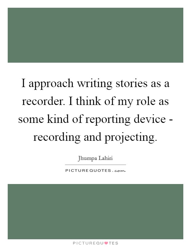 I approach writing stories as a recorder. I think of my role as some kind of reporting device - recording and projecting Picture Quote #1