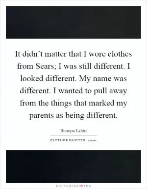 It didn’t matter that I wore clothes from Sears; I was still different. I looked different. My name was different. I wanted to pull away from the things that marked my parents as being different Picture Quote #1