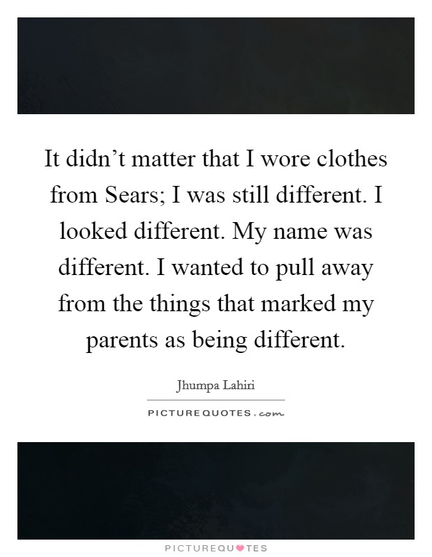 It didn't matter that I wore clothes from Sears; I was still different. I looked different. My name was different. I wanted to pull away from the things that marked my parents as being different Picture Quote #1
