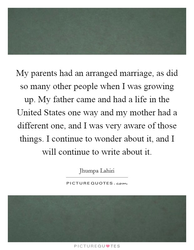 My parents had an arranged marriage, as did so many other people when I was growing up. My father came and had a life in the United States one way and my mother had a different one, and I was very aware of those things. I continue to wonder about it, and I will continue to write about it Picture Quote #1