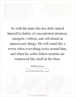 So with the man who has daily inured himself to habits of concentrated attention, energetic volition, and self-denial in unnecessary things. He will stand like a tower when everything rocks around him, and when his softer fellow-mortals are winnowed like chaff in the blast Picture Quote #1