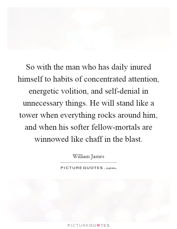 So with the man who has daily inured himself to habits of concentrated attention, energetic volition, and self-denial in unnecessary things. He will stand like a tower when everything rocks around him, and when his softer fellow-mortals are winnowed like chaff in the blast Picture Quote #1