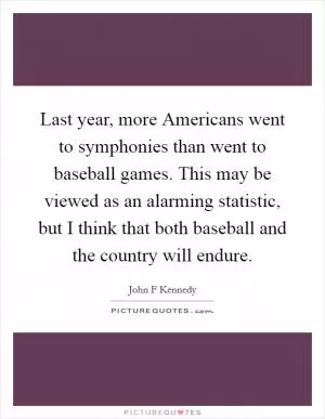 Last year, more Americans went to symphonies than went to baseball games. This may be viewed as an alarming statistic, but I think that both baseball and the country will endure Picture Quote #1