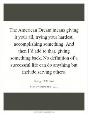 The American Dream means giving it your all, trying your hardest, accomplishing something. And then I’d add to that, giving something back. No definition of a successful life can do anything but include serving others Picture Quote #1